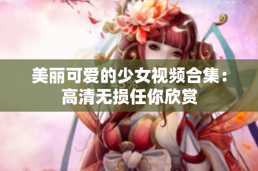 美丽可爱的少女视频合集：高清无损任你欣赏
