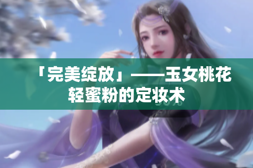 「完美绽放」——玉女桃花轻蜜粉的定妆术