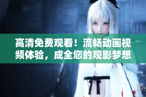 高清免费观看！流畅动画视频体验，成全您的观影梦想