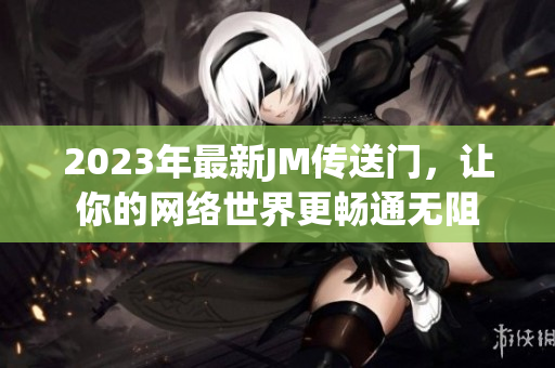 2023年最新JM传送门，让你的网络世界更畅通无阻