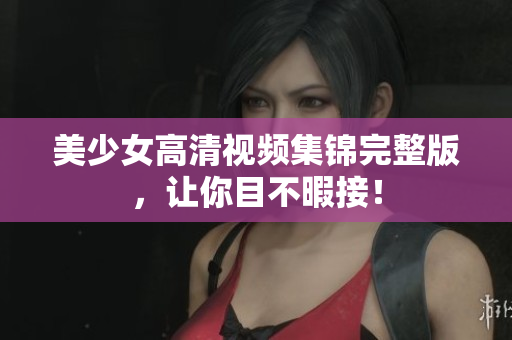 美少女高清视频集锦完整版，让你目不暇接！