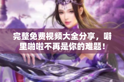 完整免费视频大全分享，噼里啪啦不再是你的难题！