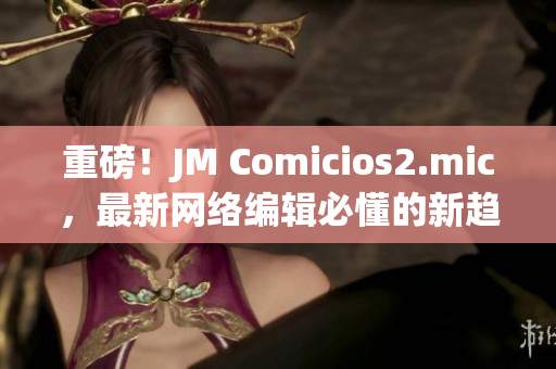 重磅！JM Comicios2.mic，最新网络编辑必懂的新趋势！