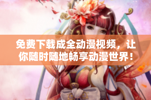 免费下载成全动漫视频，让你随时随地畅享动漫世界！