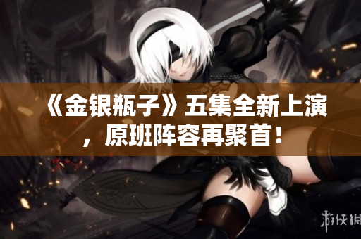 《金银瓶子》五集全新上演，原班阵容再聚首！