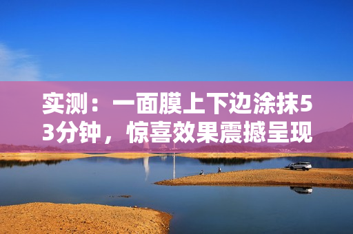 实测：一面膜上下边涂抹53分钟，惊喜效果震撼呈现！