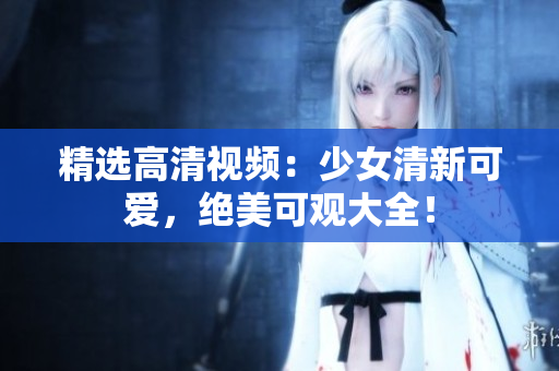 精选高清视频：少女清新可爱，绝美可观大全！