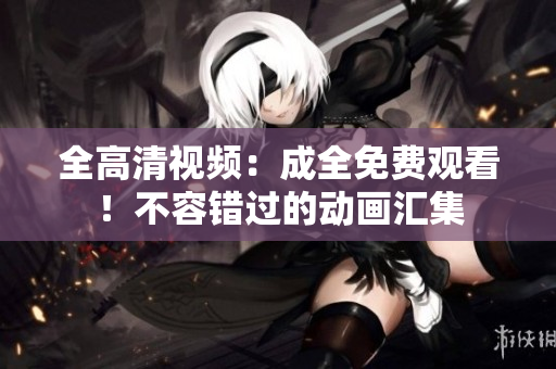 全高清视频：成全免费观看！不容错过的动画汇集