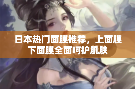 日本热门面膜推荐，上面膜下面膜全面呵护肌肤