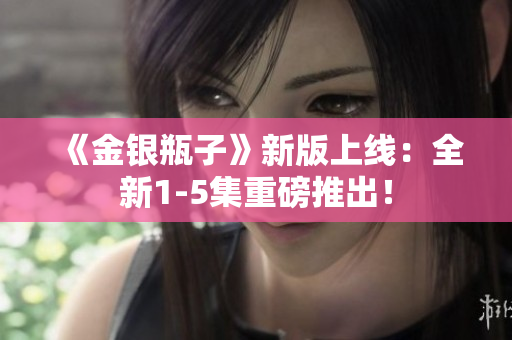 《金银瓶子》新版上线：全新1-5集重磅推出！