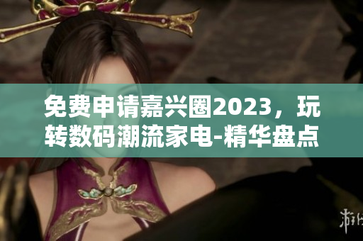 免费申请嘉兴圈2023，玩转数码潮流家电-精华盘点