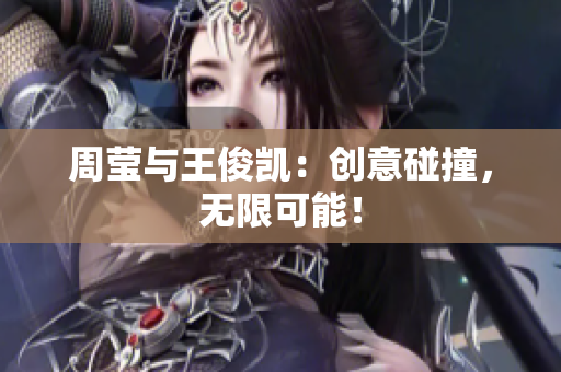 周莹与王俊凯：创意碰撞，无限可能！