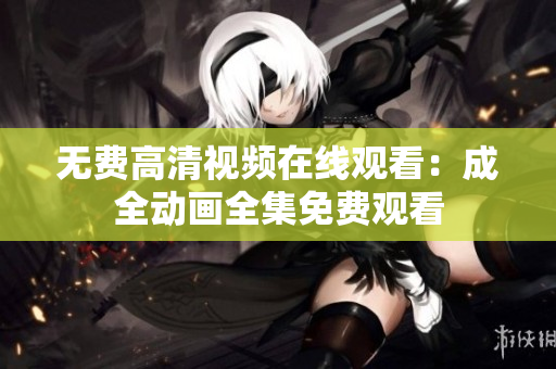 无费高清视频在线观看：成全动画全集免费观看