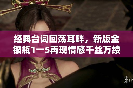 经典台词回荡耳畔，新版金银瓶1一5再现情感千丝万缕