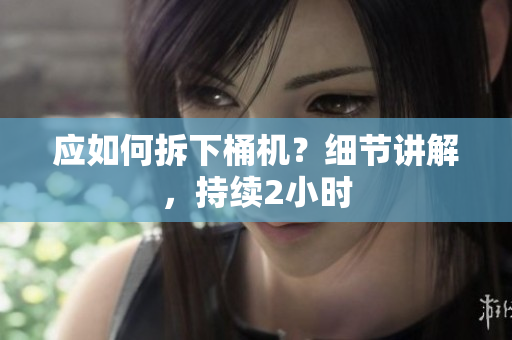应如何拆下桶机？细节讲解，持续2小时