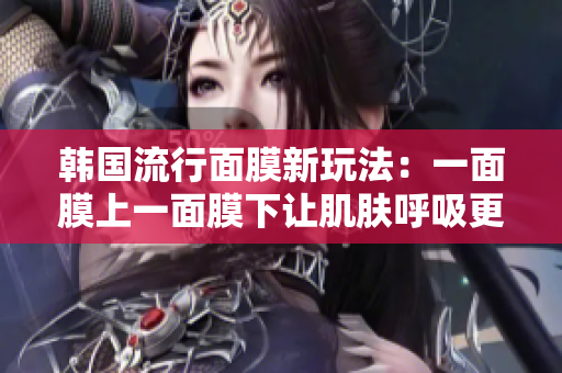 韩国流行面膜新玩法：一面膜上一面膜下让肌肤呼吸更加顺畅