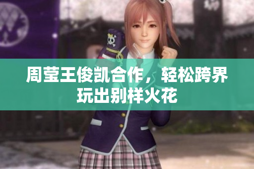 周莹王俊凯合作，轻松跨界玩出别样火花