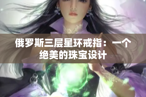 俄罗斯三层星环戒指：一个绝美的珠宝设计