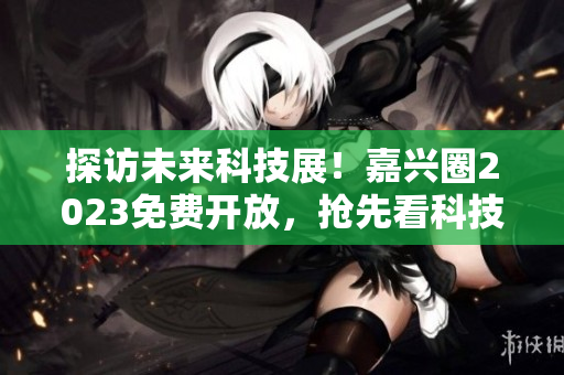 探访未来科技展！嘉兴圈2023免费开放，抢先看科技趋势