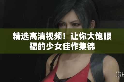 精选高清视频！让你大饱眼福的少女佳作集锦