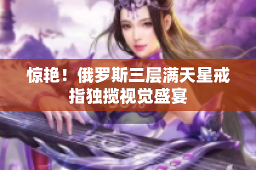 惊艳！俄罗斯三层满天星戒指独揽视觉盛宴