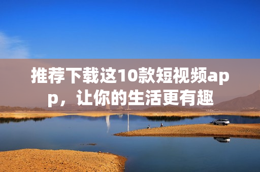 推荐下载这10款短视频app，让你的生活更有趣