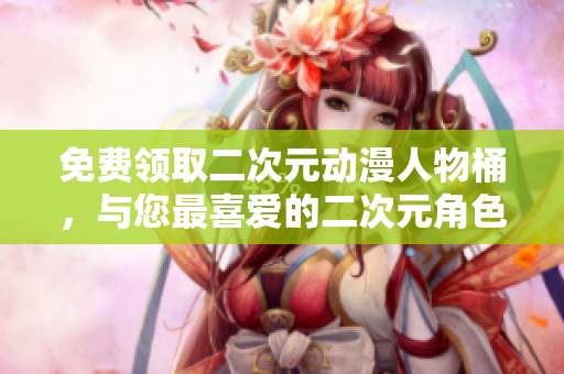 免费领取二次元动漫人物桶，与您最喜爱的二次元角色亲密接触