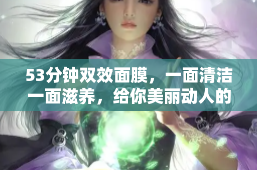 53分钟双效面膜，一面清洁一面滋养，给你美丽动人的肌肤