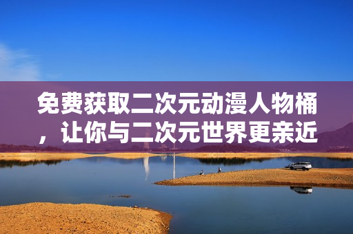 免费获取二次元动漫人物桶，让你与二次元世界更亲近