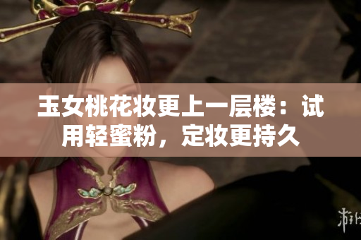 玉女桃花妆更上一层楼：试用轻蜜粉，定妆更持久