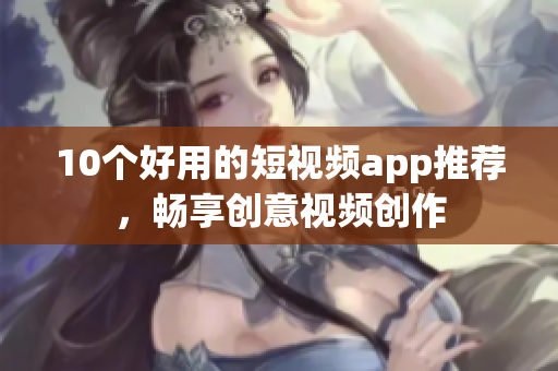 10个好用的短视频app推荐，畅享创意视频创作