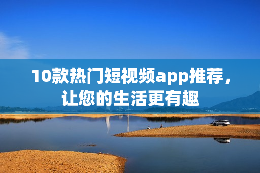 10款热门短视频app推荐，让您的生活更有趣