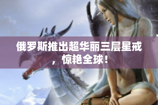 俄罗斯推出超华丽三层星戒，惊艳全球！