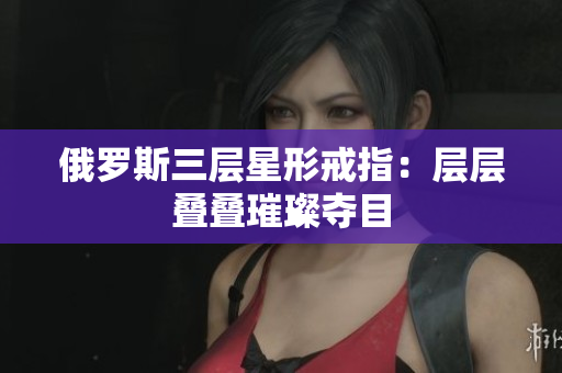 俄罗斯三层星形戒指：层层叠叠璀璨夺目