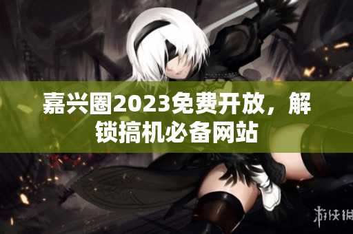 嘉兴圈2023免费开放，解锁搞机必备网站