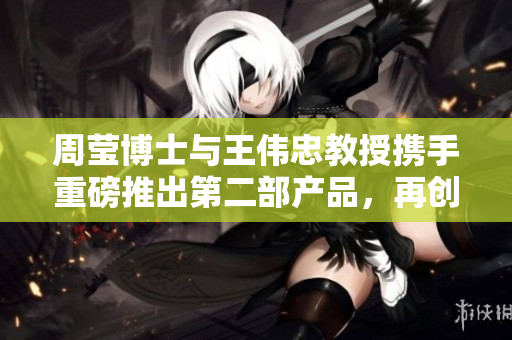 周莹博士与王伟忠教授携手重磅推出第二部产品，再创新辉煌
