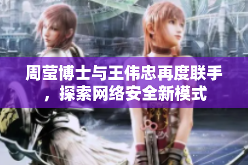 周莹博士与王伟忠再度联手，探索网络安全新模式