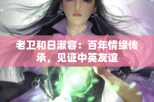 老卫和日淑容：百年情缘传承，见证中英友谊