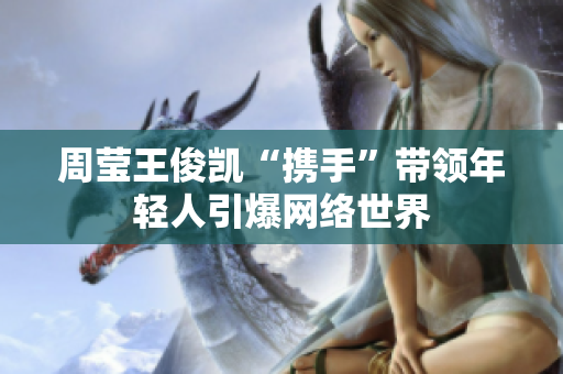 周莹王俊凯“携手”带领年轻人引爆网络世界