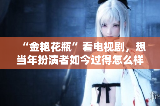 “金艳花瓶”看电视剧，想当年扮演者如今过得怎么样了？
