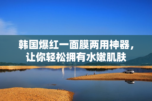 韩国爆红一面膜两用神器，让你轻松拥有水嫩肌肤