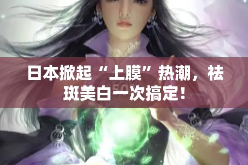 日本掀起“上膜”热潮，祛斑美白一次搞定！