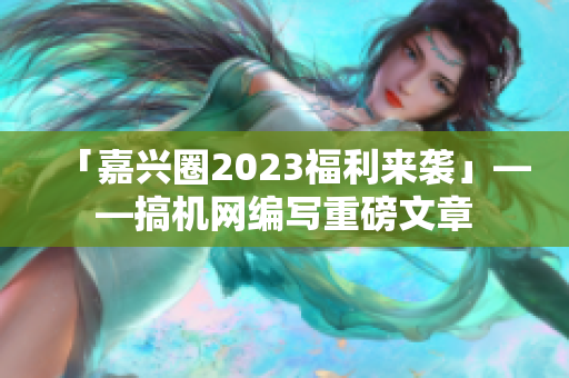 「嘉兴圈2023福利来袭」——搞机网编写重磅文章