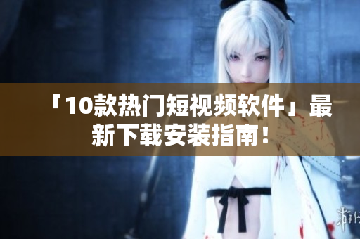 「10款热门短视频软件」最新下载安装指南！