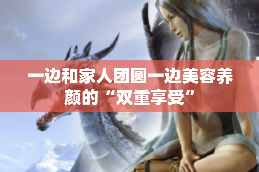 一边和家人团圆一边美容养颜的“双重享受”