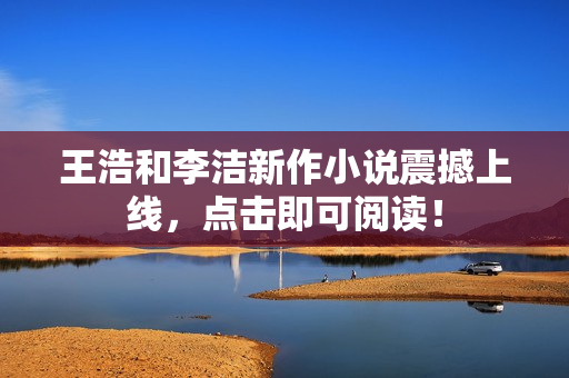 王浩和李洁新作小说震撼上线，点击即可阅读！