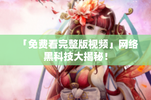 「免费看完整版视频」网络黑科技大揭秘！