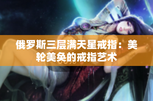 俄罗斯三层满天星戒指：美轮美奂的戒指艺术
