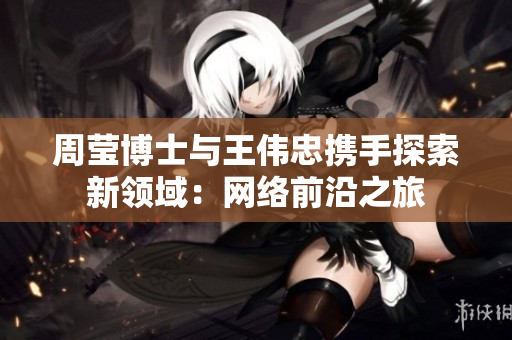 周莹博士与王伟忠携手探索新领域：网络前沿之旅