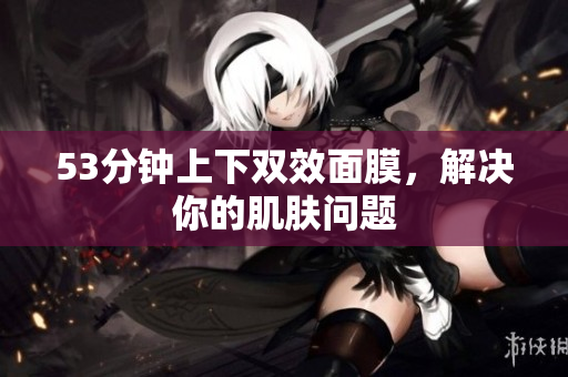 53分钟上下双效面膜，解决你的肌肤问题